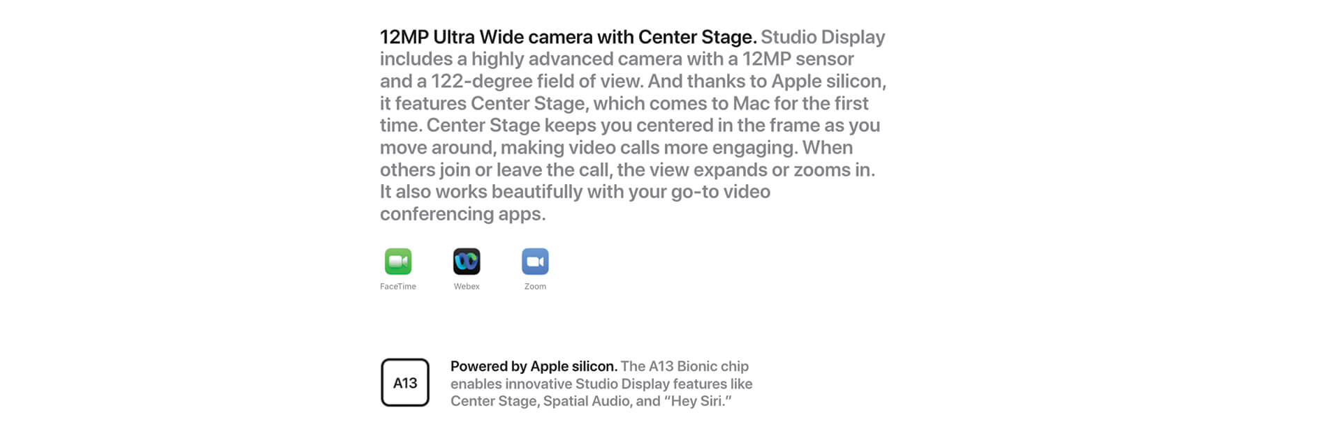 12MP Ultra Wide camera with Center Stage. Studio Display includes a highly advanced camera with a 12MP sensor and a 122-degree field of view. And thanks to Apple silicon, it features Center Stage, which comes to Mac for the first time. Center Stage keeps you centered in the frame as you move around, making video calls more engaging. When others join or leave the call, the view expands or zooms in. It also works beautifully with your go-to video conferencing apps. FaceTime icon. Webex icon. Zoom icon. A13. Powered by Apple silicon. The A13 Bionic chip enables innovative Studio Display features like Center Stage, Spatial Audio, and Hey Siri.